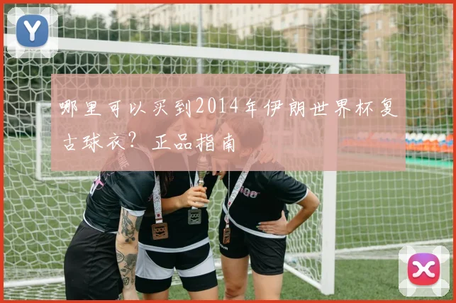哪里可以买到2014年伊朗世界杯复古球衣？正品指南