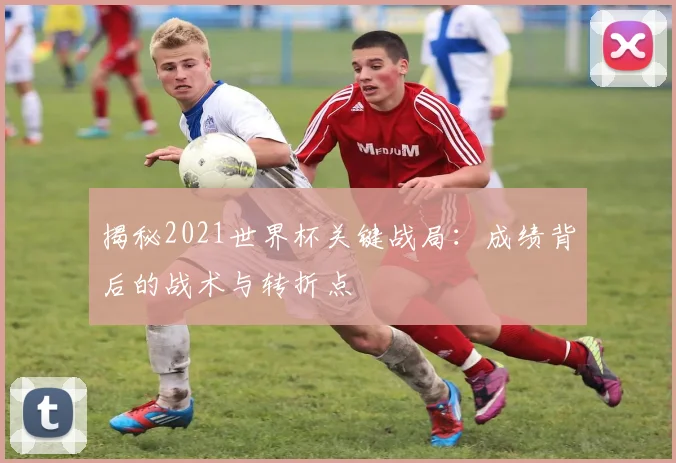 揭秘2021世界杯关键战局：成绩背后的战术与转折点